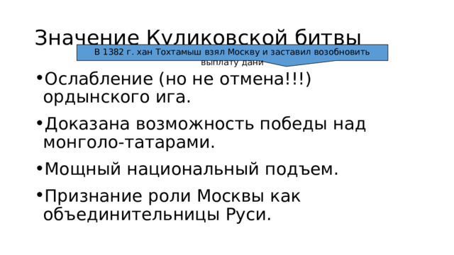 Значение Куликовской битвы В 1382 г. хан Тохтамыш взял Москву и заставил возобновить выплату дани Ослабление (но не отмена!!!) ордынского ига. Доказана возможность победы над монголо-татарами. Мощный национальный подъем. Признание роли Москвы как объединительницы Руси. 