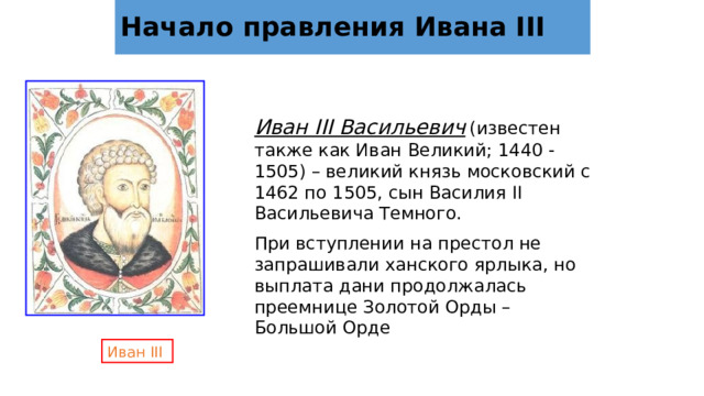 Начало правления Ивана III Иван III Васильевич  (известен также как Иван Великий; 1440 -1505) – великий князь московский с 1462 по 1505, сын Василия II Васильевича Темного. При вступлении на престол не запрашивали ханского ярлыка, но выплата дани продолжалась преемнице Золотой Орды – Большой Орде Иван III 
