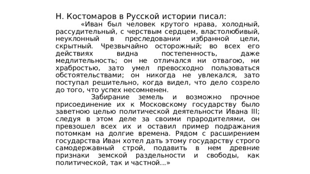 Н. Костомаров в Русской истории писал:  «Иван был человек крутого нрава, холодный, рассудительный, с черствым сердцем, властолюбивый, неуклонный в преследовании избранной цели, скрытный. Чрезвычайно осторожный; во всех его действиях видна постепенность, даже медлительность; он не отличался ни отвагою, ни храбростью, зато умел превосходно пользоваться обстоятельствами; он никогда не увлекался, зато поступал решительно, когда видел, что дело созрело до того, что успех несомненен.  Забирание земель и возможно прочное присоединение их к Московскому государству было заветною целью политической деятельности Ивана III; следуя в этом деле за своими прародителями, он превзошел всех их и оставил пример подражания потомкам на долгие времена. Рядом с расширением государства Иван хотел дать этому государству строго самодержавный строй, подавить в нем древние признаки земской раздельности и свободы, как политической, так и частной...» 