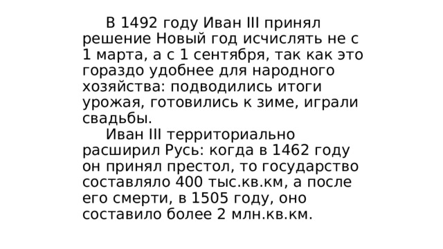  В 1492 году Иван III принял решение Новый год исчислять не с 1 марта, а с 1 сентября, так как это гораздо удобнее для народного хозяйства: подводились итоги урожая, готовились к зиме, играли свадьбы.  Иван III территориально расширил Русь: когда в 1462 году он принял престол, то государство составляло 400 тыс.кв.км, а после его смерти, в 1505 году, оно составило более 2 млн.кв.км. 
