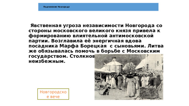  Подчинение Новгорода    Явственная угроза независимости Новгорода со стороны московского великого князя привела к формированию влиятельной антимосковской партии. Возглавила её энергичная вдова посадника Марфа Борецкая с сыновьями. Литва же обязывалась помочь в борьбе с Московским государством. Столкновение с Иваном III стало неизбежным.   Новгородское вече 
