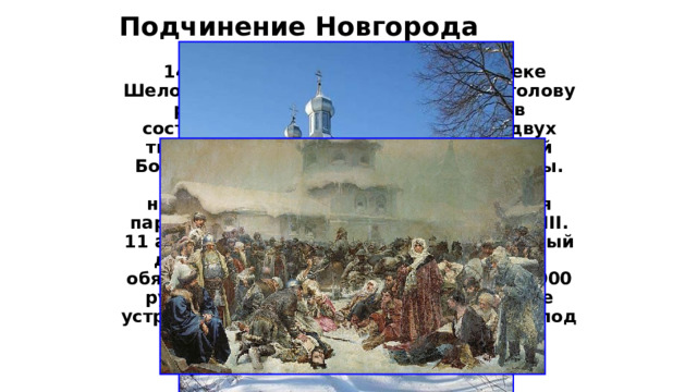 Подчинение Новгорода  14 июля 1471 г. в ходе битвы на реке Шелони новгородская армия была наголову разгромлена. Потери новгородцев составили 12 тысяч человек, около двух тысяч человек попало в плен; Дмитрий Борецкий и ещё трое бояр были казнены. Город оказался в осаде, среди самих новгородцев взяла верх промосковская партия, начавшая переговоры с Иваном III. 11 августа 1471 года был заключён мирный договор, согласно которому Новгород обязывался выплатить контрибуцию 16 000 рублей, сохранял своё государственное устройство, однако не мог «отдаватися» под власть литовского великого князя.  