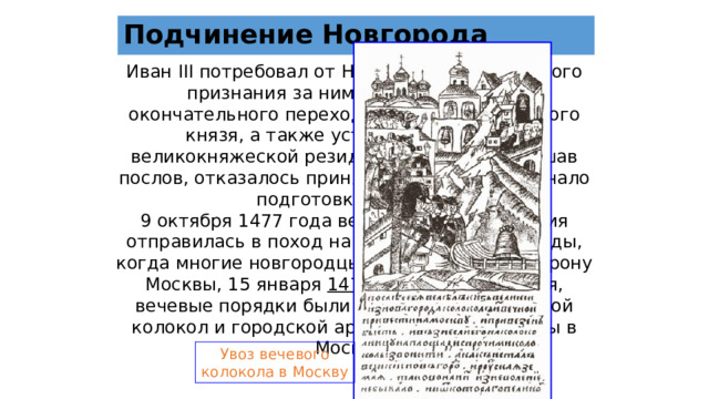 Подчинение Новгорода Иван III потребовал от Новгорода официального признания за ним титула государя, окончательного перехода суда в руки великого князя, а также устройства в городе великокняжеской резиденции. Вече, выслушав послов, отказалось принять ультиматум и начало подготовку к войне. 9 октября 1477 года великокняжеская армия отправилась в поход на Новгород. После осады, когда многие новгородцы перебежали на сторону Москвы, 15 января 1478 г. Новгород сдался, вечевые порядки были упразднены, а вечевой колокол и городской архив были отправлены в Москву . Увоз вечевого колокола в Москву 