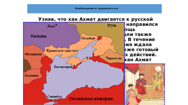  Освобождение от ордынского ига    Узнав, что хан Ахмат двигается к русской границе, Иван III, собрал войска и направился на юг, к реке Оке. На помощь великокняжескому войску пришли также войска тверского великого князя. В течение двух месяцев готовая к бою армия ждала противника, однако хан Ахмат, также готовый к бою, не начинал наступательных действий. Наконец, в сентябре 1480 года хан Ахмат переправился через Оку и направился по литовской территории к реке Угре - границе между московскими и литовскими владениями.  Союзником Ахмата было Великое княжество литовское, обещавшее ему военную помощь в борьбе с Москвой. Иван III заключил союзный договор с Крымским ханом Менгли Гиреем и тот обязался напасть на Литву. 