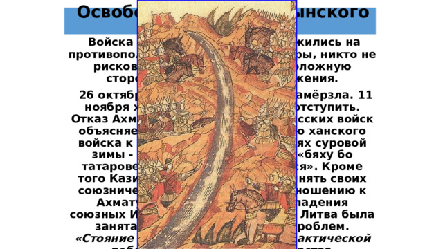  Освобождение от ордынского ига  Войска орды и Москвы расположились на противоположных берегах реки Угры, никто не рисковал перейти на противоположную сторону для решающего сражения.  26 октября 1480 года река Угра замёрзла. 11 ноября хан Ахмат отдал приказ отступить. Отказ Ахмата от преследования русских войск объясняется неподготовленностью ханского войска к ведению войны в условиях суровой зимы - как сообщает летопись, «бяху бо татарове нагы и босы, ободралися». Кроме того Казимир не собирался выполнять своих союзнических обязательств по отношению к Ахмату. Помимо отражения нападения союзных Ивану III крымских войск, Литва была занята решением внутренних проблем. «Стояние на Угре» завершилось фактической победой Российского государства, получившего независимость.   