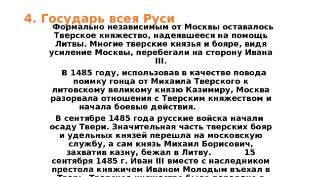 4. Государь всея Руси    Формально независимым от Москвы оставалось Тверское княжество, надеявшееся на помощь Литвы. Многие тверские князья и бояре, видя усиление Москвы, перебегали на сторону Ивана III.  В 1485 году, использовав в качестве повода поимку гонца от Михаила Тверского к литовскому великому князю Казимиру, Москва разорвала отношения с Тверским княжеством и начала боевые действия.  В сентябре 1485 года русские войска начали осаду Твери. Значительная часть тверских бояр и удельных князей перешла на московскую службу, а сам князь Михаил Борисович, захватив казну, бежал в Литву. 15 сентября 1485 г. Иван III вместе с наследником престола княжичем Иваном Молодым въехал в Тверь. Тверское княжество было передано в удел наследнику престола.  