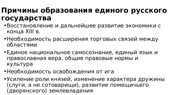 Причины образования единого русского государства Восстановление и дальнейшее развитие экономики с конца XIII в. Необходимость расширения торговых связей между областями Единое национальное самосознание, единый язык и православная вера, общие правовые нормы и культура Необходимость освобождения от ига Усиление роли князей, изменение характера дружины (слуги, а не сотоварищи), развитие помещичьего (дворянского) землевладения 