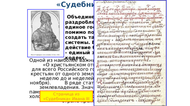  «Судебник» 1497 г.    Объединение прежде раздробленных русских земель в единое государство требовало помимо политического единства создать также единство правовой системы. В сентябре 1497 г. в действие был введён «Судебник» - единый законодательный кодекс. Одной из наиболее важных статей Судебника  - «О христьянском отказе», вводившая единый для всего Российского государства срок перехода крестьян от одного землевладельца к другому - за неделю до и неделей после Юрьева дня (26 ноября). В ряде статей затрагивались вопросы землевладения. Значительную часть текста памятника занимали статьи о юридическом статусе холопов. «Судебник » закреплял складывающееся в стране крепостное право . Страница из «Судебника» Ивана III 