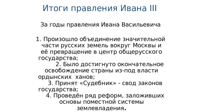Итоги правления Ивана III  За годы правления Ивана Васильевича  1. Произошло объединение значительной части русских земель вокруг Москвы и её превращение в центр общерусского государства; 2. Было достигнуто окончательное освобождение страны из-под власти ордынских ханов; 3. Принят «Судебник» - свод законов государства; 4. Проведён ряд реформ, заложивших основы поместной системы землевладения . 