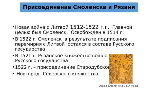 Присоединение Смоленска и Рязани Новая война с Литвой 1512-1522 г.г. Главной целью был Смоленск. Освобожден в 1514 г. В 1522 г. Смоленск в результате подписания перемирия с Литвой остался в составе Русского государства В 1521 г. Рязанское княжество вошло в состав Русского государства 1522 г. – присоединение Стародубского и  Новгород- Северского княжества Осада Смоленска 1514 года 