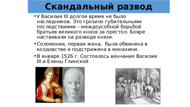 Скандальный развод У Василия III долгое время не было наследников. Это грозило губительными последствиями – междоусобной борьбой братьев великого князя за престол. Бояре настаивали на разводе князя. Соломония, первая жена, была обвинена в колдовстве и подстрижена в монахини. В январе 1526 г. Состоялось венчание Василия III и Елены Глинской 