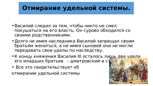 Отмирание удельной системы. Василий следил за тем, чтобы никто не смел покушаться на его власть. Он сурово обходился со своими родственниками. Долго не имея наследника Василий запрещал своим братьям жениться, а не имея сыновей они не могли передавать свои уделы по наследству. К концу княжения Василия III осталось лишь два удела его младших братьев - дмитровский и старицкий.  Все это свидетельствует об отмирании удельной системы 