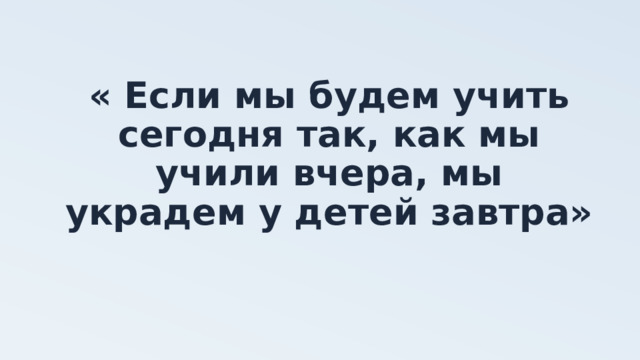 « Если мы будем учить сегодня так, как мы учили вчера, мы украдем у детей завтра»  