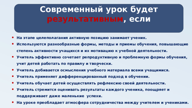 Современный урок будет результативным , если   - На этапе целеполагания активную позицию занимает ученик. Используются разнообразные формы, методы и приемы обучения, повышающие степень активности учащихся и их мотивацию к учебной деятельности. Учитель эффективно сочетает репродуктивную и проблемную формы обучения, учит детей работать по правилу и творчески. Учитель добивается осмысления учебного материала всеми учащимися. Учитель применяет дифференцированный подход в обучении. Учитель обучает детей осуществлять рефлексию своей деятельности. Учитель стремится оценивать результаты каждого ученика, поощряет и поддерживает даже маленькие успехи. На уроке преобладает атмосфера сотрудничества между учителем и учениками.  