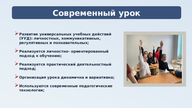 Современный урок Развитие универсальных учебных действий (УУД): личностных, коммуникативных, регулятивных и познавательных;  Реализуется личностно- ориентированный подход к обучению;  Реализуется практический деятельностный подход;  Организация урока динамична и вариативна;  Используются современные педагогические технологии;  