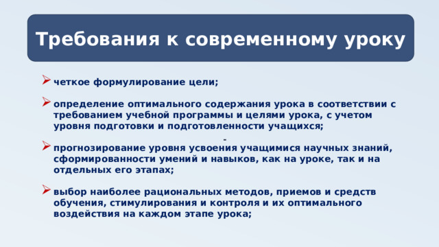 Требования к современному уроку - четкое формулирование цели;  определение оптимального содержания урока в соответствии с требованием учебной программы и целями урока, с учетом уровня подготовки и подготовленности учащихся;  прогнозирование уровня усвоения учащимися научных знаний, сформированности умений и навыков, как на уроке, так и на отдельных его этапах;  выбор наиболее рациональных методов, приемов и средств обучения, стимулирования и контроля и их оптимального воздействия на каждом этапе урока;  