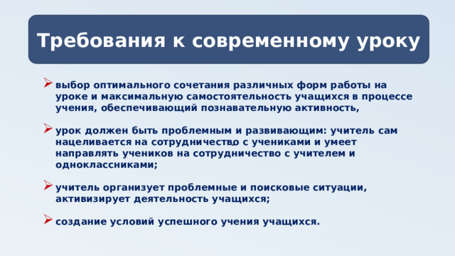 Требования к современному уроку - выбор оптимального сочетания различных форм работы на уроке и максимальную самостоятельность учащихся в процессе учения, обеспечивающий познавательную активность,  урок должен быть проблемным и развивающим: учитель сам нацеливается на сотрудничество с учениками и умеет направлять учеников на сотрудничество с учителем и одноклассниками;  учитель организует проблемные и поисковые ситуации, активизирует деятельность учащихся;  создание условий успешного учения учащихся.  