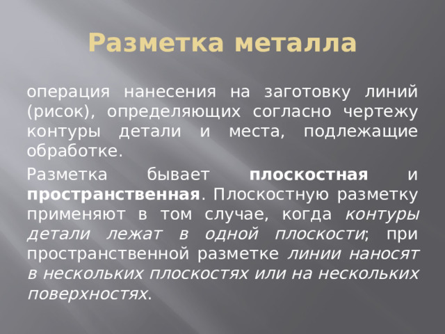 Разметка металла операция нанесения на заготовку линий (рисок), определяющих согласно чертежу контуры детали и места, подлежащие обработке. Разметка бывает плоскостная и пространственная . Плоскостную разметку применяют в том случае, когда контуры детали лежат в одной плоскости ; при пространственной разметке линии наносят в нескольких плоскостях или на нескольких поверхностях . 