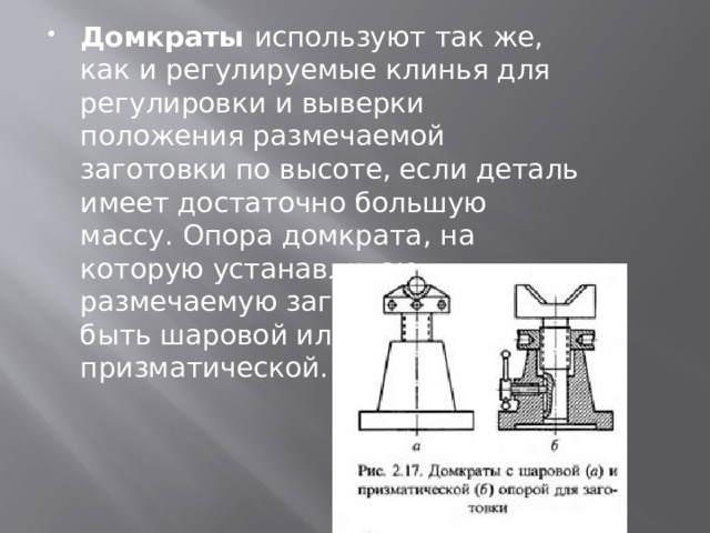 Домкраты  используют так же, как и регулируемые клинья для регулировки и выверки положения размечаемой заготовки по высоте, если деталь имеет достаточно большую массу. Опора домкрата, на которую устанавливают размечаемую заготовку, может быть шаровой или призматической. 