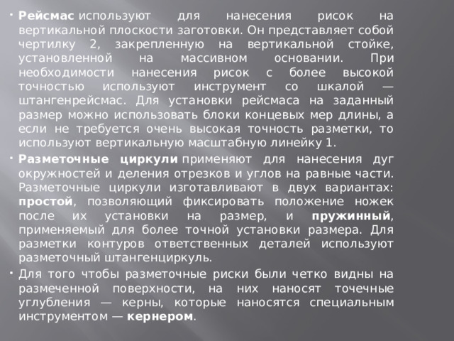 Рейсмас  используют для нанесения рисок на вертикальной плоскости заготовки. Он представляет собой чертилку 2, закрепленную на вертикальной стойке, установленной на массивном основании. При необходимости нанесения рисок с более высокой точностью используют инструмент со шкалой — штангенрейсмас. Для установки рейсмаса на заданный размер можно использовать блоки концевых мер длины, а если не требуется очень высокая точность разметки, то используют вертикальную масштабную линейку 1. Разметочные циркули  применяют для нанесения дуг окружностей и деления отрезков и углов на равные части. Разметочные циркули изготавливают в двух вариантах: простой , позволяющий фиксировать положение ножек после их установки на размер, и пружинный , применяемый для более точной установки размера. Для разметки контуров ответственных деталей используют разметочный штангенциркуль. Для того чтобы разметочные риски были четко видны на размеченной поверхности, на них наносят точечные углубления — керны, которые наносятся специальным инструментом — кернером . 