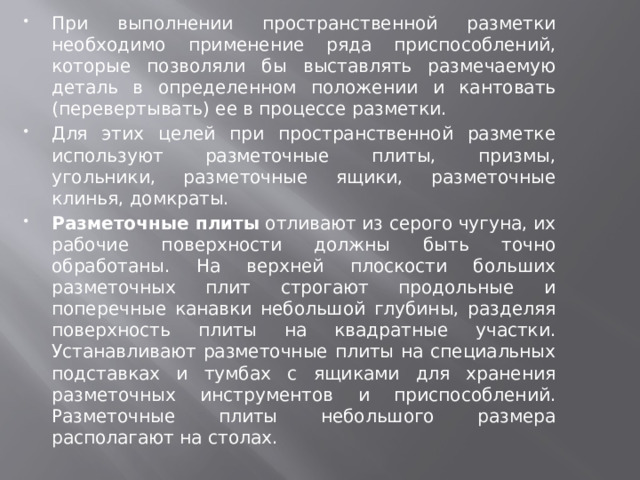 При выполнении пространственной разметки необходимо применение ряда приспособлений, которые позволяли бы выставлять размечаемую деталь в определенном положении и кантовать (перевертывать) ее в процессе разметки. Для этих целей при пространственной разметке используют разметочные плиты, призмы, угольники, разметочные ящики, разметочные клинья, домкраты. Разметочные плиты  отливают из серого чугуна, их рабочие поверхности должны быть точно обработаны. На верхней плоскости больших разметочных плит строгают продольные и поперечные канавки небольшой глубины, разделяя поверхность плиты на квадратные участки. Устанавливают разметочные плиты на специальных подставках и тумбах с ящиками для хранения разметочных инструментов и приспособлений. Разметочные плиты небольшого размера располагают на столах. 