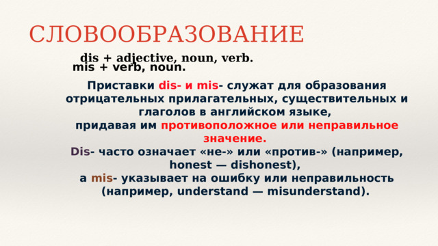 СЛОВООБРАЗОВАНИЕ dis + adjective, noun, verb. mis + verb, noun. Приставки dis- и mis - служат для образования отрицательных прилагательных, существительных и глаголов в английском языке,  придавая им противоположное или неправильное значение.  Dis - часто означает «не-» или «против-» (например, honest — dishonest),  а mis - указывает на ошибку или неправильность (например, understand — misunderstand).     