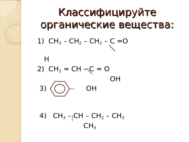 Классифицируйте органические вещества:  1) СН 3 – СН 2 – СН 2 – С =О  Н  2) СН 2 = СН – С = О  ОН  3) ОН  4) СН 3 – СН – СН 2 – СН 3   СН 3  
