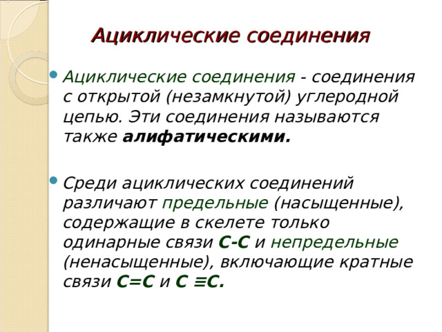 Ациклические соединения  Ациклические соединения - соединения с открытой (незамкнутой) углеродной цепью. Эти соединения называются также алифатическими.   Среди ациклических соединений различают предельные (насыщенные), содержащие в скелете только одинарные связи C-C и непредельные (ненасыщенные), включающие кратные связи C=C и C ≡ C.   