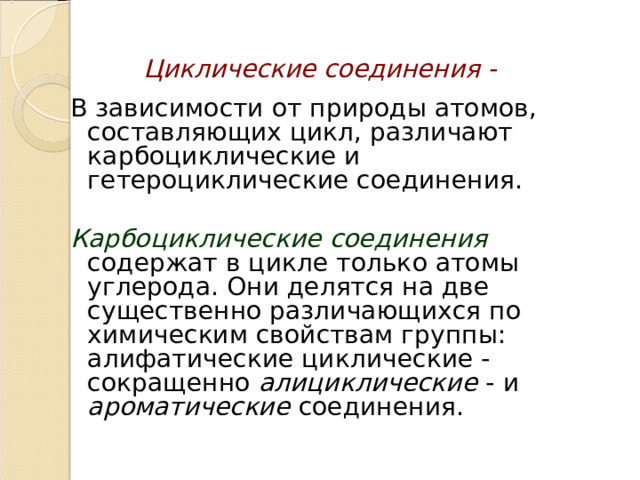Циклические соединения - В зависимости от природы атомов, составляющих цикл, различают карбоциклические и гетероциклические соединения.   Карбоциклические соединения содержат в цикле только атомы углерода. Они делятся на две существенно различающихся по химическим свойствам группы: алифатические циклические - сокращенно алициклические - и ароматические соединения. 