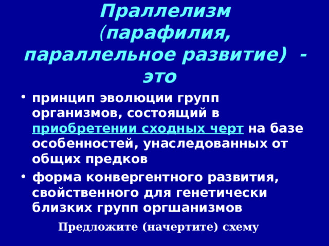 Праллелизм  ( парафилия, параллельное развитие)  - это   принцип эволюции групп организмов, состоящий в приобретении сходных черт на базе особенностей, унаследованных от общих предков форма конвергентного развития, свойственного для генетически близких групп оргшанизмов Предложите (начертите) схему 