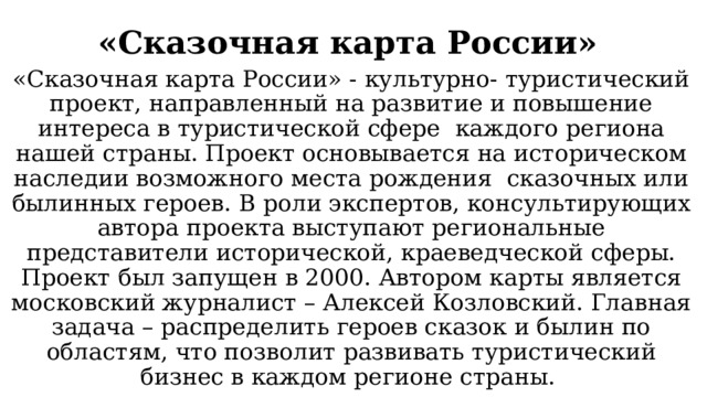 «Сказочная карта России»   «Сказочная карта России» - культурно- туристический проект, направленный на развитие и повышение интереса в туристической сфере каждого региона нашей страны. Проект основывается на историческом наследии возможного места рождения сказочных или былинных героев. В роли экспертов, консультирующих автора проекта выступают региональные представители исторической, краеведческой сферы. Проект был запущен в 2000. Автором карты является московский журналист – Алексей Козловский. Главная задача – распределить героев сказок и былин по областям, что позволит развивать туристический бизнес в каждом регионе страны. 