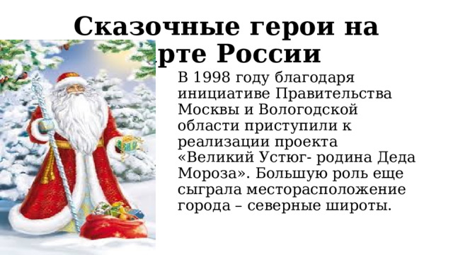   Сказочные герои на карте России   В 1998 году благодаря инициативе Правительства Москвы и Вологодской области приступили к реализации проекта «Великий Устюг- родина Деда Мороза». Большую роль еще сыграла месторасположение города – северные широты. 