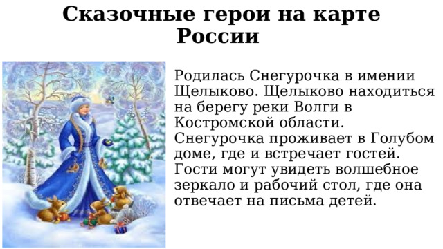 Сказочные герои на карте России   Родилась Снегурочка в имении Щелыково. Щелыково находиться на берегу реки Волги в Костромской области. Снегурочка проживает в Голубом доме, где и встречает гостей. Гости могут увидеть волшебное зеркало и рабочий стол, где она отвечает на письма детей. 