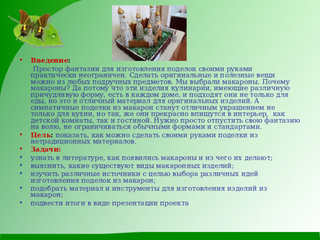 Введение :   Простор фантазии для изготовления поделок своими руками практически неограничен. Сделать оригинальные и полезные вещи можно из любых подручных предметов. Мы выбрали макароны. Почему макароны? Да потому что эти изделия кулинарии, имеющие различную причудливую форму, есть в каждом доме, и подходят они не только для еды, но это и отличный материал для оригинальных изделий. А симпатичные поделки из макарон станут отличным украшением не только для кухни, но так, же они прекрасно впишутся в интерьер, как детской комнаты, так и гостиной. Нужно просто отпустить свою фантазию на волю, не ограничиваться обычными формами и стандартами. Цель :  показать, как можно сделать своими руками поделки из нетрадиционных материалов. Задачи: узнать в литературе, как появились макароны и из чего их делают; выяснить, какие существуют виды макаронных изделий; изучить различные источники с целью выбора различных идей изготовления поделок из макарон; подобрать материал и инструменты для изготовления изделий из макарон; подвести итоги в виде презентации проекта  