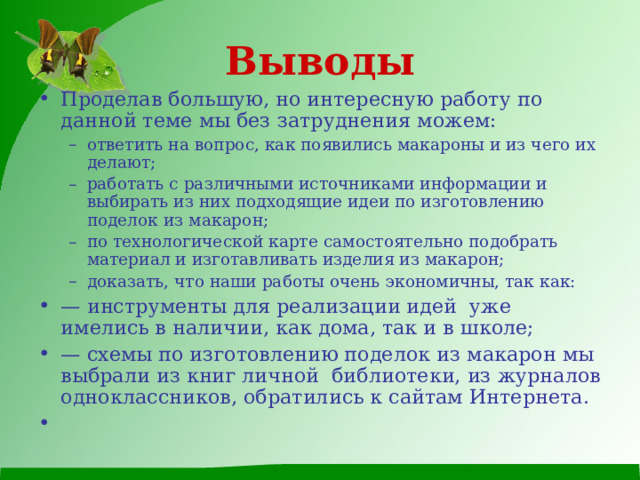 Выводы Проделав большую, но интересную работу по данной теме мы без затруднения можем: ответить на вопрос, как появились макароны и из чего их делают; работать с различными источниками информации и выбирать из них подходящие идеи по изготовлению поделок из макарон; по технологической карте самостоятельно подобрать материал и изготавливать изделия из макарон; доказать, что наши работы очень экономичны, так как: ответить на вопрос, как появились макароны и из чего их делают; работать с различными источниками информации и выбирать из них подходящие идеи по изготовлению поделок из макарон; по технологической карте самостоятельно подобрать материал и изготавливать изделия из макарон; доказать, что наши работы очень экономичны, так как: — инструменты для реализации идей уже имелись в наличии, как дома, так и в школе; — схемы по изготовлению поделок из макарон мы выбрали из книг личной библиотеки, из журналов одноклассников, обратились к сайтам Интернета. 