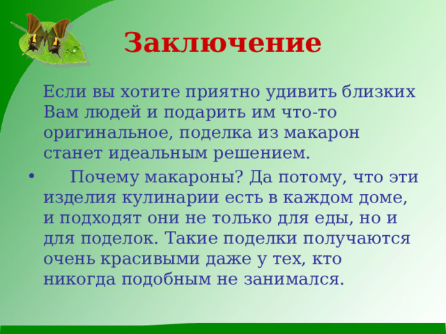 Заключение  Если вы хотите приятно удивить близких Вам людей и подарить им что-то оригинальное, поделка из макарон станет идеальным решением.  Почему макароны? Да потому, что эти изделия кулинарии есть в каждом доме, и подходят они не только для еды, но и для поделок. Такие поделки получаются очень красивыми даже у тех, кто никогда подобным не занимался. 