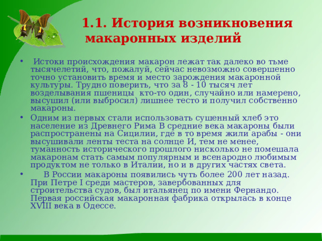  1.1. История возникновения макаронных изделий  Истоки происхождения макарон лежат так далеко во тьме тысячелетий, что, пожалуй, сейчас невозможно совершенно точно установить время и место зарождения макаронной культуры. Трудно поверить, что за 8 - 10 тысяч лет возделывания пшеницы кто-то один, случайно или намерено, высушил (или выбросил) лишнее тесто и получил собственно макароны. Одним из первых стали использовать сушенный хлеб это население из Древнего Рима В средние века макароны были распространены на Сицилии, где в то время жили арабы - они высушивали ленты теста на солнце И, тем не менее, туманность исторического прошлого нисколько не помешала макаронам стать самым популярным и всенародно любимым продуктом не только в Италии, но и в других частях света.  В России макароны появились чуть более 200 лет назад. При Петре I среди мастеров, завербованных для строительства судов, был итальянец по имени Фернандо. Первая российская макаронная фабрика открылась в конце ХVIII века в Одессе. 