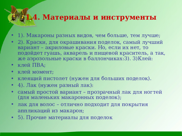 1.4. Материалы и инструменты 1).  Макароны разных видов, чем больше, тем лучше; 2). Краски, для окрашивания поделок, самый лучший вариант – акриловые краски. Но, если их нет, то подойдет гуашь, акварель и пищевой краситель, а так, же аэрозольные краски в баллончиках:3). 3)Клей: клей ПВА; клей момент; клеящий пистолет (нужен для больших поделок). 4). Лак (нужен разный лак): самый простой вариант – прозрачный лак для ногтей (для маленьких макаронных поделок); лак для волос – отлично подходит для покрытия аппликаций из макарон;  5). Прочие материалы для поделок  