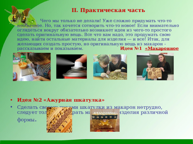 II . Практическая часть   Чего мы только не делали! Уже сложно придумать что-то необычное. Но, так хочется сотворить что-то новое! Если внимательно оглядеться вокруг обязательно возникнет идея из чего-то простого сделать оригинальную вещь. Все что вам надо, это продумать свою идею, найти остальные материалы для изделия — и все! Итак, для желающих создать простую, но оригинальную вещь из макарон - рассказываем и показываем. Идея №1  «Макаронное панно»   Идея №2 «Ажурная шкатулка» Сделать своими руками шкатулки из макарон нетрудно, следует только подобрать макаронные изделия различной формы .    