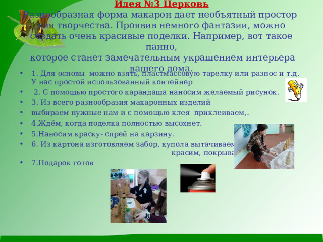  Идея №3 Церковь  Разнообразная форма макарон дает необъятный простор  для творчества. Проявив немного фантазии, можно  создать очень красивые поделки. Например, вот такое панно,  которое станет замечательным украшением интерьера вашего дома. 1. Для основы можно взять, пластмассовую тарелку или разнос и т.д. У нас простой использованный контейнер  2. С помощью простого карандаша наносим желаемый рисунок. 3. Из всего разнообразия макаронных изделий выбираем нужные нам и с помощью клея приклеиваем,. 4.Ждём, когда поделка полностью высохнет. 5.Наносим краску- спрей на карзину. 6. Из картона изготовляем забор, купола вытачиваем, красим, покрываем лаком. 7.Подарок готов  