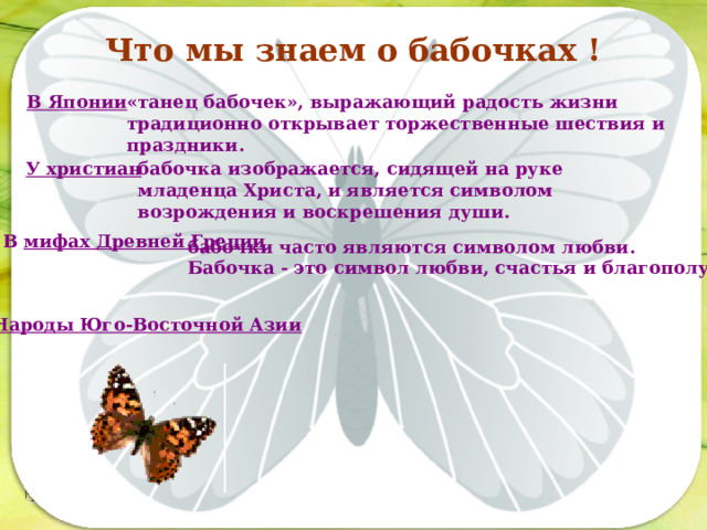 Что мы знаем о бабочках ! В Японии «танец бабочек», выражающий радость жизни традиционно открывает торжественные шествия и праздники. У христиан бабочка изображается, сидящей на руке младенца Христа, и является символом возрождения и воскрешения души. Последовательность работы: В мифах Древней Греции бабочки часто являются символом любви.  Бабочка - это символ любви, счастья и благополучия. Народы Юго-Восточной Азии  
