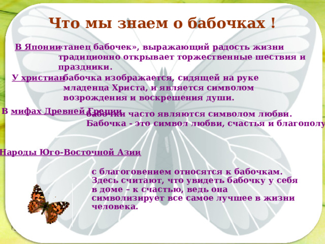 Что мы знаем о бабочках ! В Японии «танец бабочек», выражающий радость жизни традиционно открывает торжественные шествия и праздники. У христиан бабочка изображается, сидящей на руке младенца Христа, и является символом возрождения и воскрешения души. Последовательность работы: В мифах Древней Греции бабочки часто являются символом любви.  Бабочка - это символ любви, счастья и благополучия. Народы Юго-Восточной Азии с благоговением относятся к бабочкам. Здесь считают, что увидеть бабочку у себя в доме – к счастью, ведь она символизирует все самое лучшее в жизни человека.   