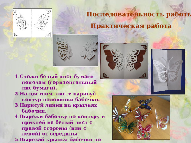    Последовательность работы.  Практическая работа 1.Сложи белый лист бумаги пополам (горизонтальный лис бумаги). 2.На цветном листе нарисуй контур половинки бабочки. 3.Нарисуй линии на крыльях бабочки. 4.Вырежи бабочку по контуру и приклей на белый лист с правой стороны (или с левой) от середины. 5.Вырезай крылья бабочки по оставшимся линиям. ЗАЩИТА ПРОЕКТА  