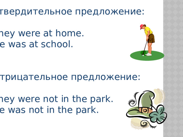 Утвердительное предложение: They were at home. He was at school. Отрицательное предложение: They were not in the park. He was not in the park. 