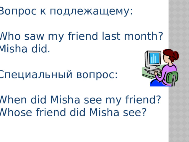 Вопрос к подлежащему: Who saw my friend last month? Misha did. Специальный вопрос: When did Misha see my friend? Whose friend did Misha see? 