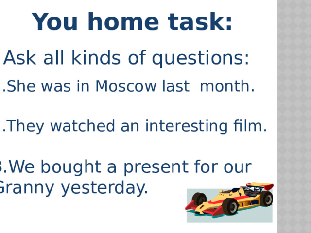 You home task: Ask all kinds of questions: She was in Moscow last month . They watched an interesting film. We bought a present for our Granny yesterday. 
