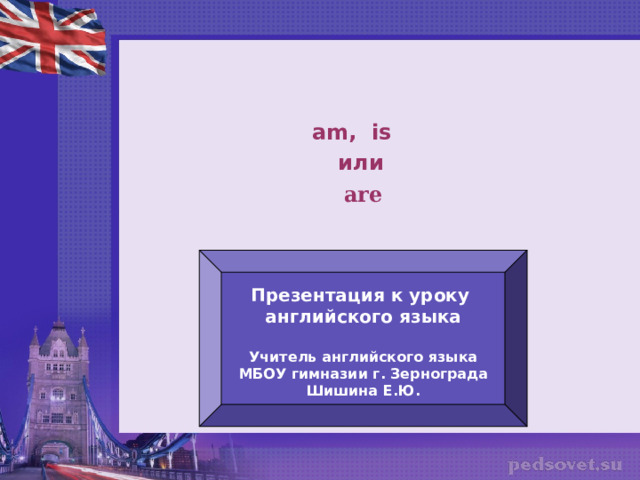 am, is или are Презентация к уроку английского языка  Учитель английского языка МБОУ гимназии г. Зернограда Шишина Е.Ю. 
