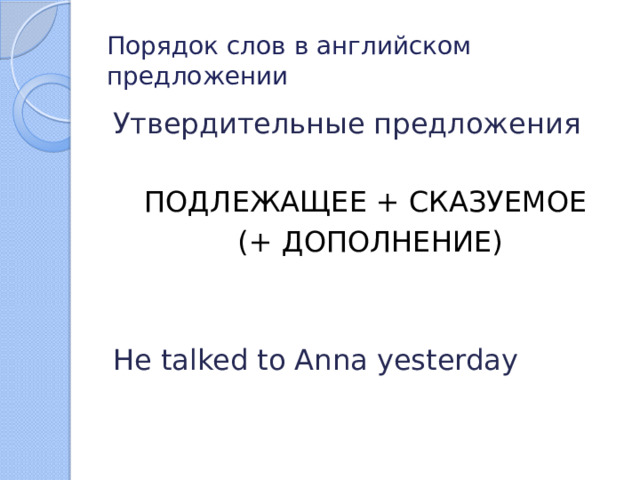 Порядок слов в английском предложении Утвердительные предложения ПОДЛЕЖАЩЕЕ + СКАЗУЕМОЕ  (+ ДОПОЛНЕНИЕ) He talked to Anna yesterday 