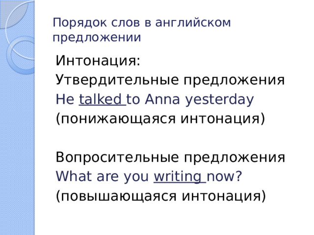 Порядок слов в английском предложении Интонация: Утвердительные предложения He talked to Anna yesterday (понижающаяся интонация) Вопросительные предложения What are you writing now? (повышающаяся интонация) 