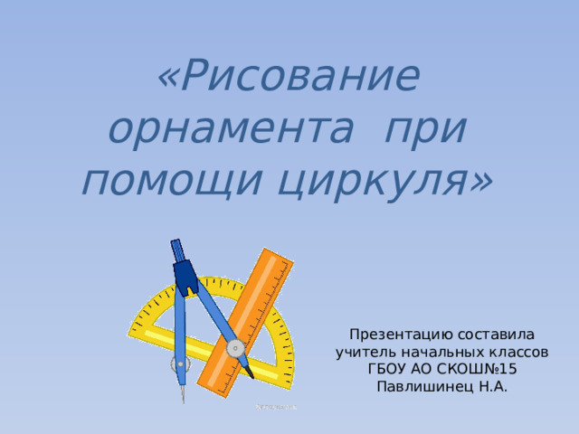 «Рисование орнамента при помощи циркуля» Презентацию составила учитель начальных классов ГБОУ АО СКОШ№15 Павлишинец Н.А. 